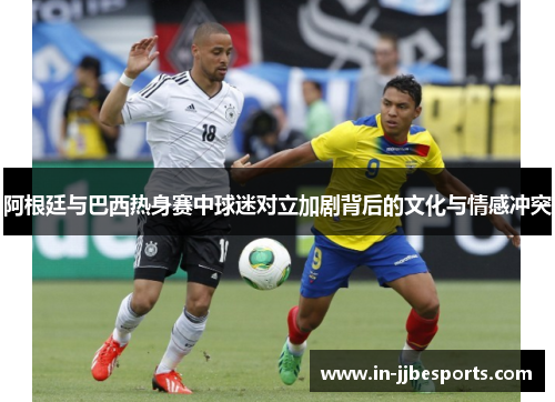 阿根廷与巴西热身赛中球迷对立加剧背后的文化与情感冲突 阿根廷与巴西热身赛中球迷对立加剧背后的文化与情感冲突