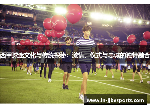 西甲球迷文化与传统探秘：激情、仪式与忠诚的独特融合