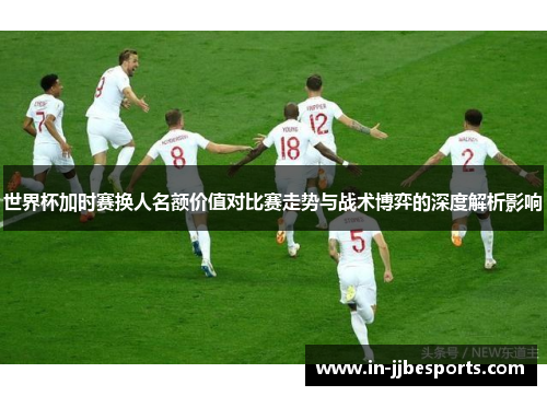 世界杯加时赛换人名额价值对比赛走势与战术博弈的深度解析影响