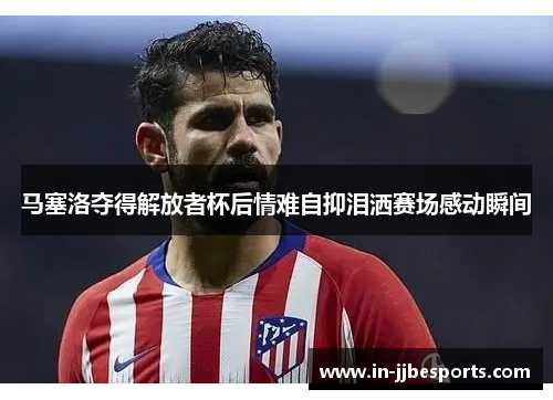 马塞洛夺得解放者杯后情难自抑泪洒赛场感动瞬间