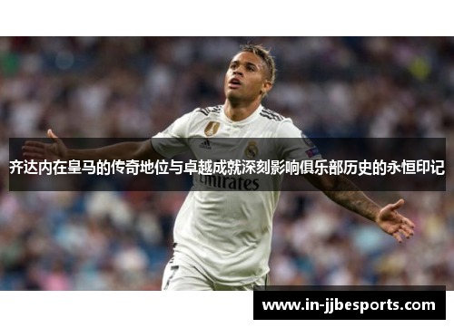 齐达内在皇马的传奇地位与卓越成就深刻影响俱乐部历史的永恒印记